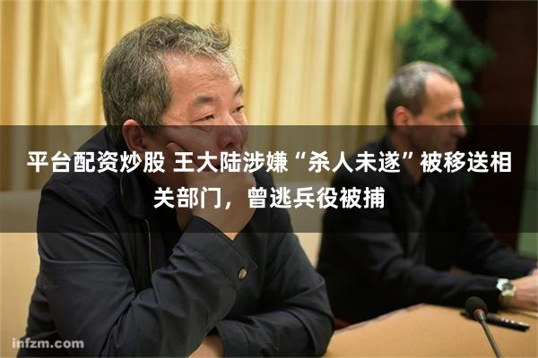 平台配资炒股 王大陆涉嫌“杀人未遂”被移送相关部门，曾逃兵役被捕