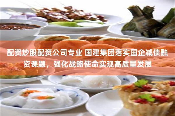配资炒股配资公司专业 国建集团落实国企减债融资课题，强化战略使命实现高质量发展