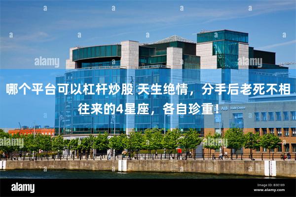 哪个平台可以杠杆炒股 天生绝情，分手后老死不相往来的4星座，各自珍重！