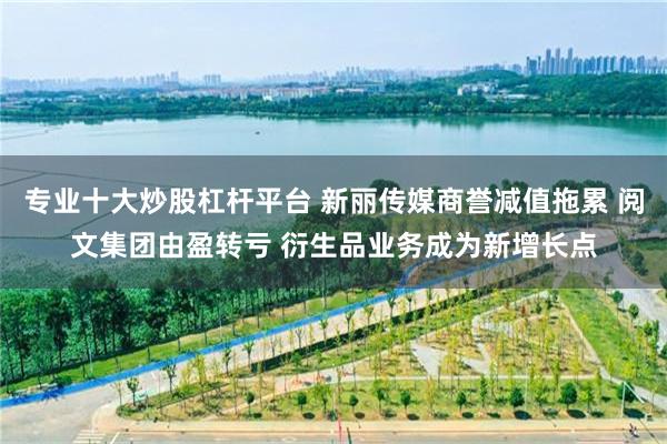 专业十大炒股杠杆平台 新丽传媒商誉减值拖累 阅文集团由盈转亏 衍生品业务成为新增长点
