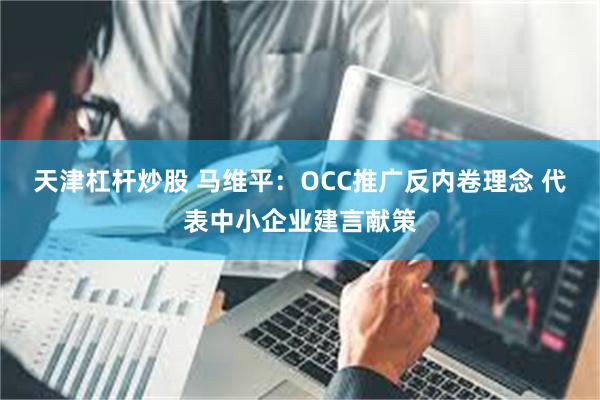 天津杠杆炒股 马维平：OCC推广反内卷理念 代表中小企业建言献策