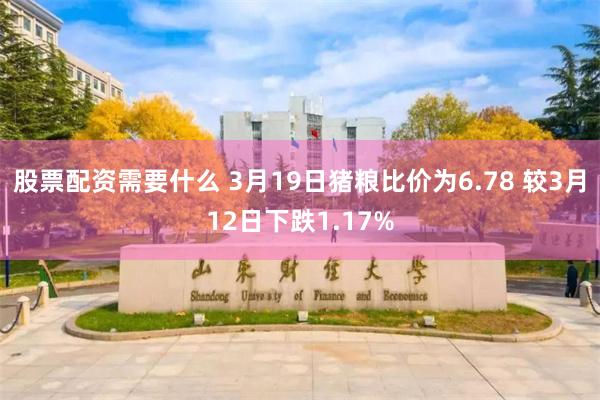 股票配资需要什么 3月19日猪粮比价为6.78 较3月12日下跌1.17%