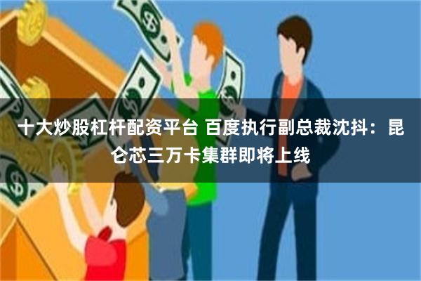 十大炒股杠杆配资平台 百度执行副总裁沈抖：昆仑芯三万卡集群即将上线