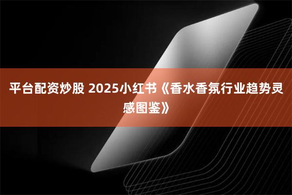 平台配资炒股 2025小红书《香水香氛行业趋势灵感图鉴》
