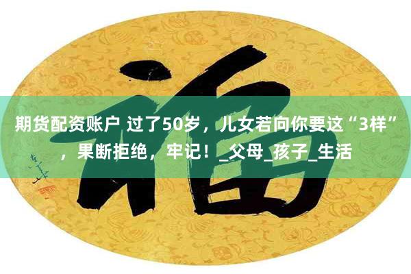 期货配资账户 过了50岁，儿女若向你要这“3样”，果断拒绝，牢记！_父母_孩子_生活