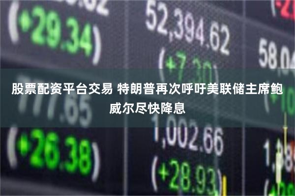 股票配资平台交易 特朗普再次呼吁美联储主席鲍威尔尽快降息