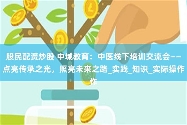 股民配资炒股 中域教育：中医线下培训交流会——点亮传承之光，照亮未来之路_实践_知识_实际操作