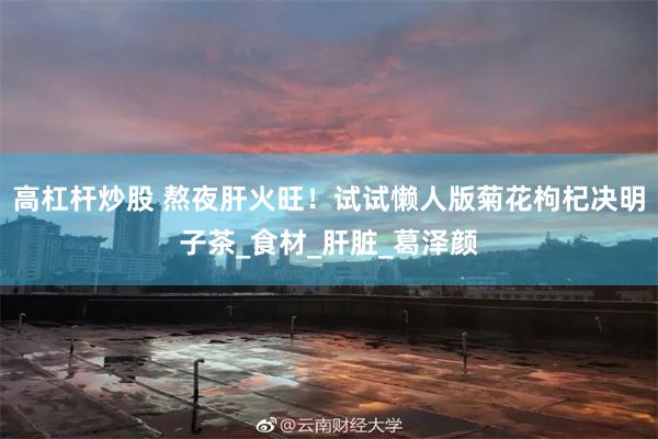 高杠杆炒股 熬夜肝火旺！试试懒人版菊花枸杞决明子茶_食材_肝脏_葛泽颜