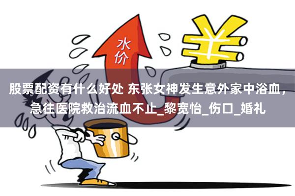 股票配资有什么好处 东张女神发生意外家中浴血，急往医院救治流血不止_黎宽怡_伤口_婚礼