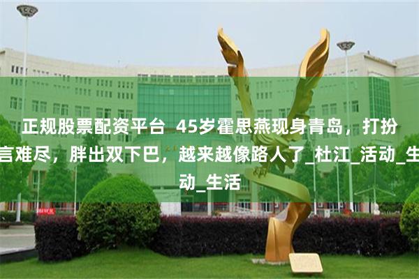 正规股票配资平台  45岁霍思燕现身青岛，打扮一言难尽，胖出双下巴，越来越像路人了_杜江_活动_生活