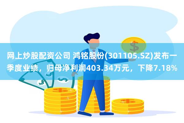 网上炒股配资公司 鸿铭股份(301105.SZ)发布一季度业绩，归母净利润403.34万元，下降7.18%
