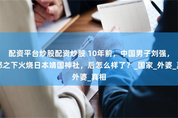 配资平台炒股配资炒股 10年前，中国男子刘强，一怒之下火烧日本靖国神社，后怎么样了？_国家_外婆_真相