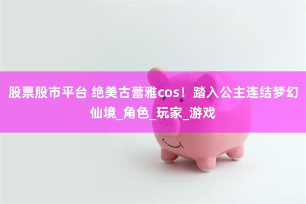 股票股市平台 绝美古蕾雅cos！踏入公主连结梦幻仙境_角色_玩家_游戏