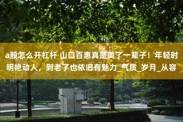 a股怎么开杠杆 山口百惠真是美了一辈子！年轻时明艳动人，到老了也依旧有魅力_气质_岁月_从容