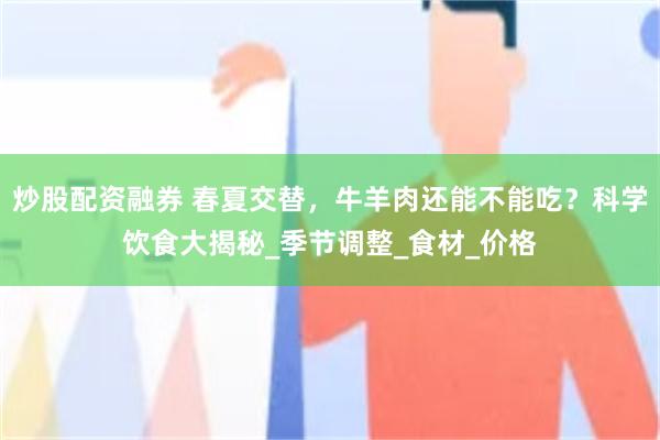 炒股配资融券 春夏交替，牛羊肉还能不能吃？科学饮食大揭秘_季节调整_食材_价格