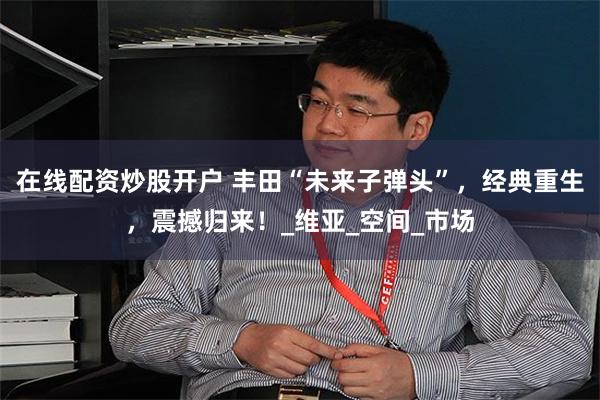 在线配资炒股开户 丰田“未来子弹头”，经典重生，震撼归来！_维亚_空间_市场