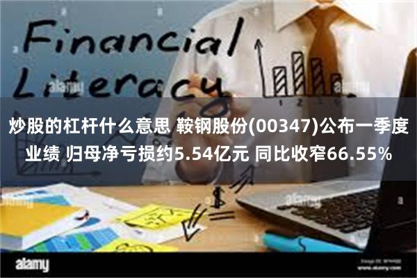 炒股的杠杆什么意思 鞍钢股份(00347)公布一季度业绩 归母净亏损约5.54亿元 同比收窄66.55%