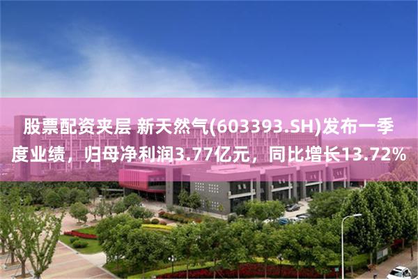 股票配资夹层 新天然气(603393.SH)发布一季度业绩，归母净利润3.77亿元，同比增长13.72%