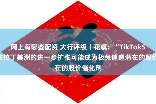 网上有哪些配资 大行评级丨花旗：“TikTokShop”在拉丁美洲的进一步扩张可能成为极兔速递潜在的股价催化剂