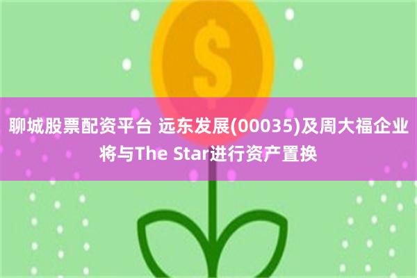 聊城股票配资平台 远东发展(00035)及周大福企业将与The Star进行资产置换