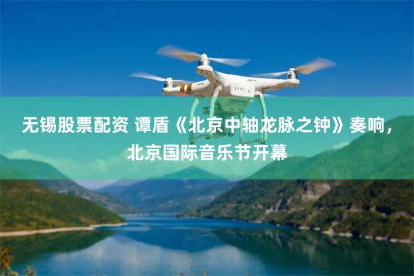 无锡股票配资 谭盾《北京中轴龙脉之钟》奏响，北京国际音乐节开幕