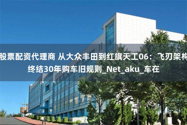 股票配资代理商 从大众丰田到红旗天工06：飞刃架构终结30年购车旧规则_Net_aku_车在