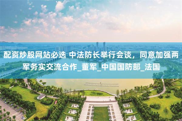 配资炒股网站必选 中法防长举行会谈，同意加强两军务实交流合作_董军_中国国防部_法国