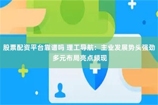 股票配资平台靠谱吗 理工导航：主业发展势头强劲 多元布局亮点频现