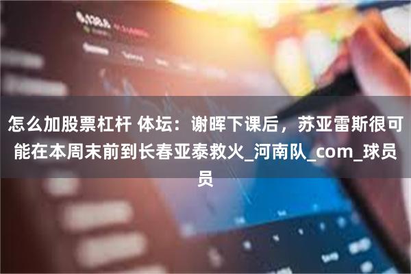 怎么加股票杠杆 体坛：谢晖下课后，苏亚雷斯很可能在本周末前到长春亚泰救火_河南队_com_球员