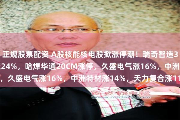 正规股票配资 A股核能核电股掀涨停潮！瑞奇智造30CM涨停，常辅股份涨24%，哈焊华通20CM涨停，久盛电气涨16%，中洲特材涨14%，天力复合涨11%
