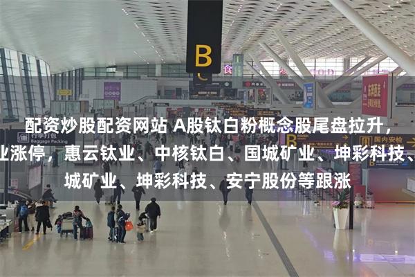 配资炒股配资网站 A股钛白粉概念股尾盘拉升，安纳达、金浦钛业涨停，惠云钛业、中核钛白、国城矿业、坤彩科技、安宁股份等跟涨