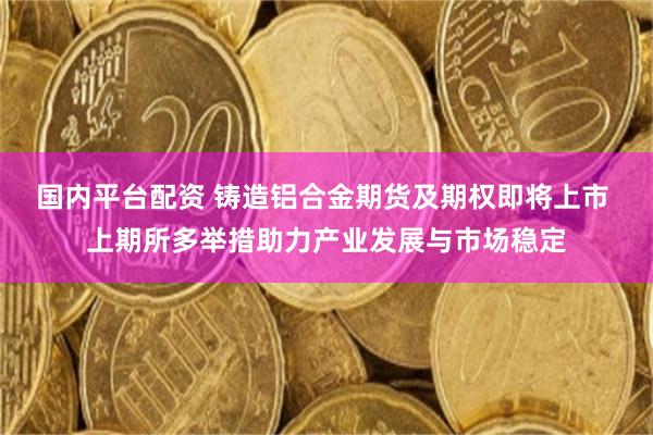 国内平台配资 铸造铝合金期货及期权即将上市 上期所多举措助力产业发展与市场稳定