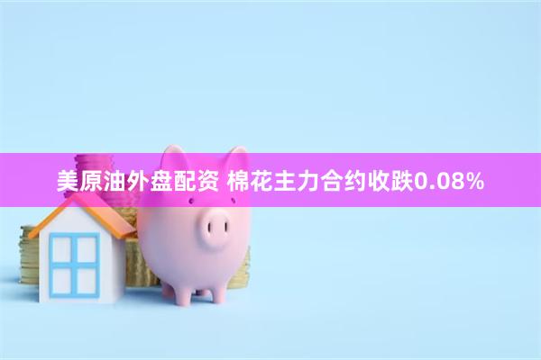 美原油外盘配资 棉花主力合约收跌0.08%
