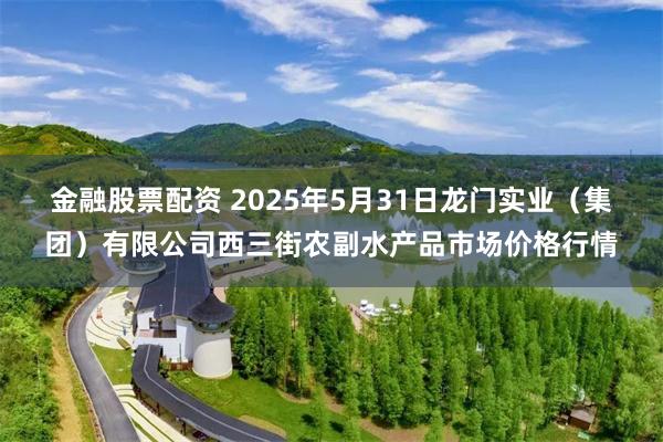 金融股票配资 2025年5月31日龙门实业(集团)有限公司西三街农副水产品市场价格行情