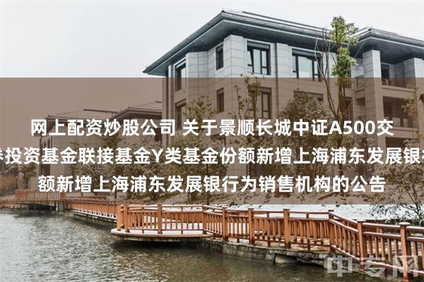 网上配资炒股公司 关于景顺长城中证A500交易型开放式指数证券投资基金联接基金Y类基金份额新增上海浦东发展银行为销售机构的公告