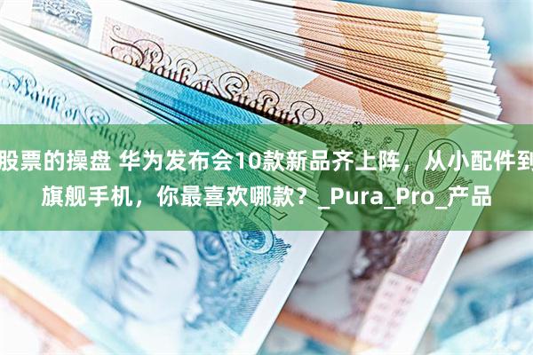 股票的操盘 华为发布会10款新品齐上阵，从小配件到旗舰手机，你最喜欢哪款？_Pura_Pro_产品