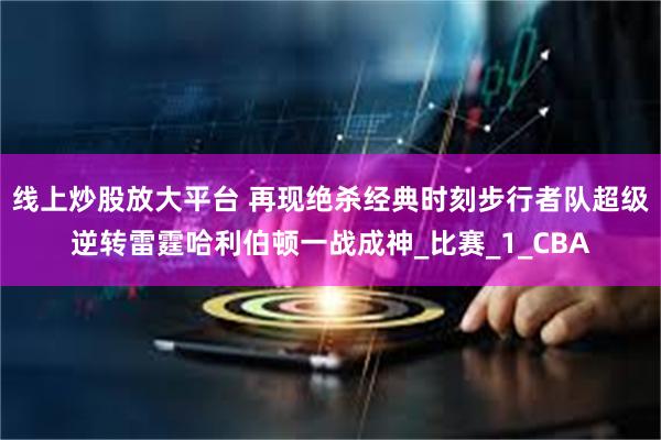 线上炒股放大平台 再现绝杀经典时刻步行者队超级逆转雷霆哈利伯顿一战成神_比赛_1_CBA