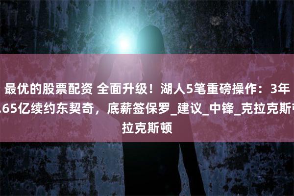 最优的股票配资 全面升级！湖人5笔重磅操作：3年1.65亿续约东契奇，底薪签保罗_建议_中锋_克拉克斯顿