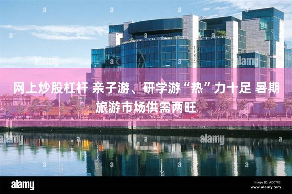 网上炒股杠杆 亲子游、研学游“热”力十足 暑期旅游市场供需两旺