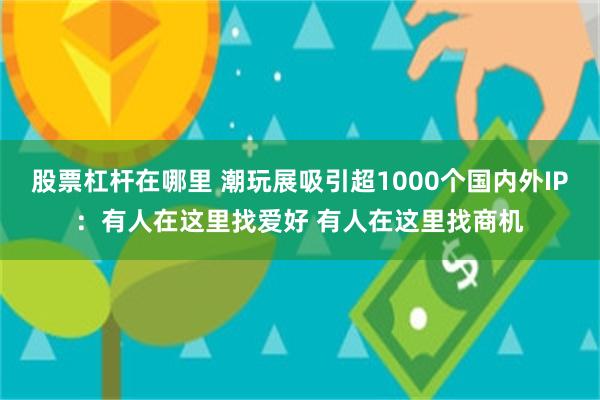 股票杠杆在哪里 潮玩展吸引超1000个国内外IP：有人在这里找爱好 有人在这里找商机