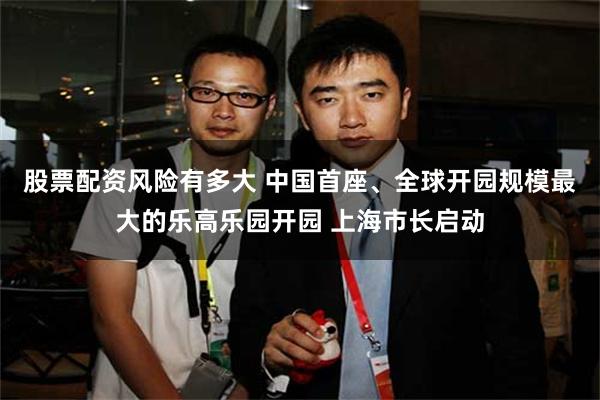 股票配资风险有多大 中国首座、全球开园规模最大的乐高乐园开园 上海市长启动