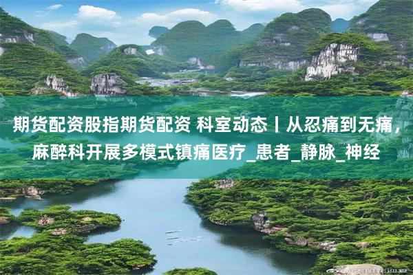 期货配资股指期货配资 科室动态丨从忍痛到无痛，麻醉科开展多模式镇痛医疗_患者_静脉_神经