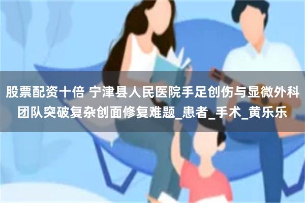 股票配资十倍 宁津县人民医院手足创伤与显微外科团队突破复杂创面修复难题_患者_手术_黄乐乐