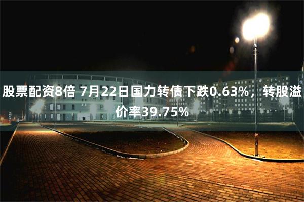 股票配资8倍 7月22日国力转债下跌0.63%，转股溢价率39.75%