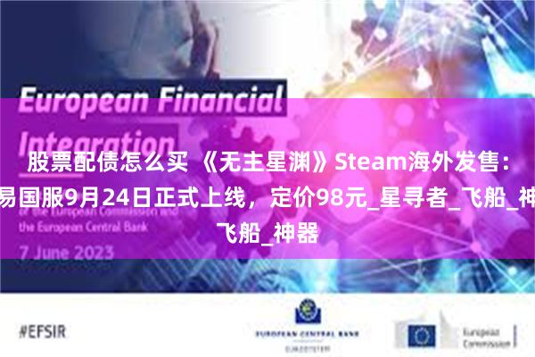 股票配债怎么买 《无主星渊》Steam海外发售：网易国服9月24日正式上线，定价98元_星寻者_飞船_神器
