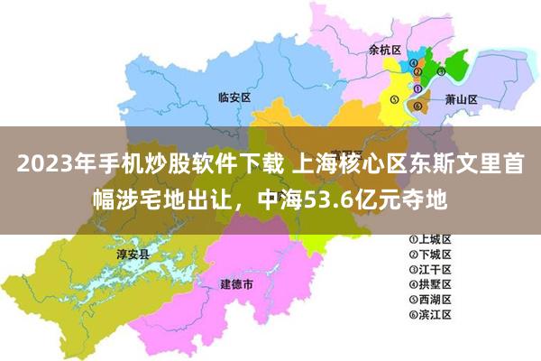 2023年手机炒股软件下载 上海核心区东斯文里首幅涉宅地出让，中海53.6亿元夺地