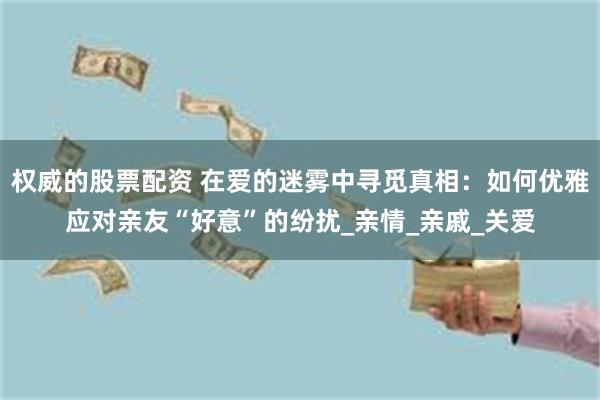 权威的股票配资 在爱的迷雾中寻觅真相：如何优雅应对亲友“好意”的纷扰_亲情_亲戚_关爱