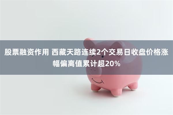 股票融资作用 西藏天路连续2个交易日收盘价格涨幅偏离值累计超20%