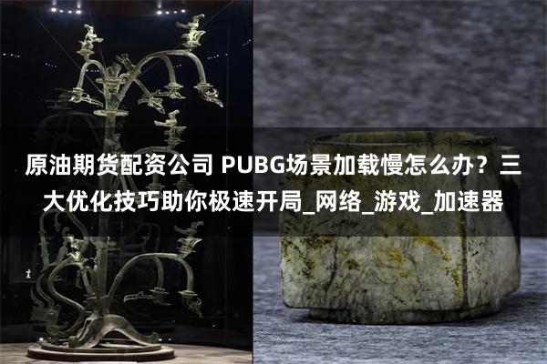 原油期货配资公司 PUBG场景加载慢怎么办？三大优化技巧助你极速开局_网络_游戏_加速器