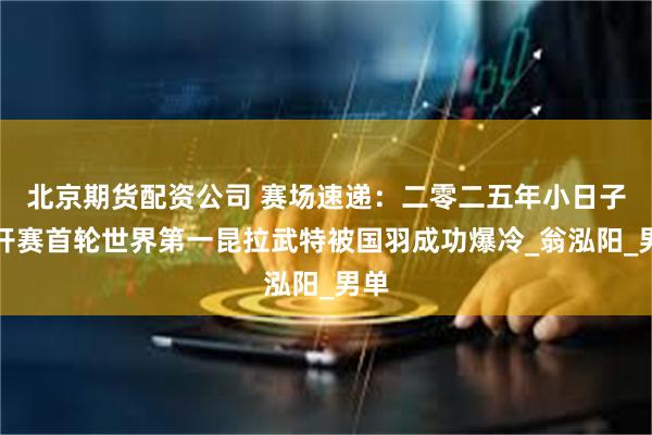 北京期货配资公司 赛场速递：二零二五年小日子公开赛首轮世界第一昆拉武特被国羽成功爆冷_翁泓阳_男单